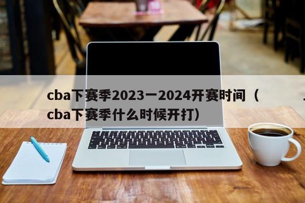 cba下赛季2023一2024开赛时间（cba下赛季什么时候开打）