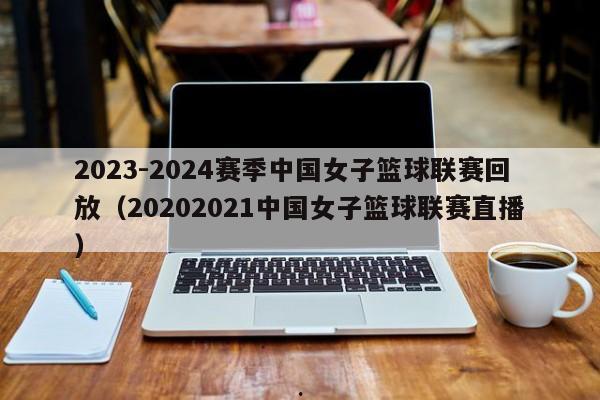 2023-2024赛季中国女子篮球联赛回放（20202021中国女子篮球联赛直播）