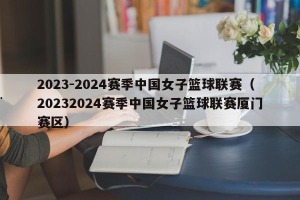 2023-2024赛季中国女子篮球联赛（20232024赛季中国女子篮球联赛厦门赛区）